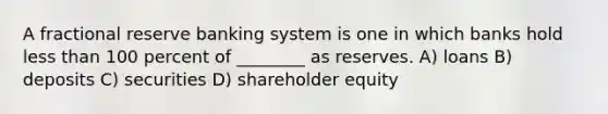 A fractional reserve banking system is one in which banks hold less than 100 percent of ________ as reserves. A) loans B) deposits C) securities D) shareholder equity