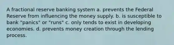 A fractional reserve banking system a. prevents the Federal Reserve from influencing the money supply. b. is susceptible to bank "panics" or "runs" c. only tends to exist in developing economies. d. prevents money creation through the lending process.