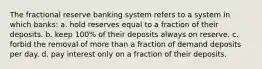 The fractional reserve banking system refers to a system in which banks: a. hold reserves equal to a fraction of their deposits. b. keep 100% of their deposits always on reserve. c. forbid the removal of more than a fraction of demand deposits per day. d. pay interest only on a fraction of their deposits.