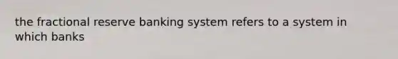 the fractional reserve banking system refers to a system in which banks