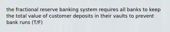 the fractional reserve banking system requires all banks to keep the total value of customer deposits in their vaults to prevent bank runs (T/F)