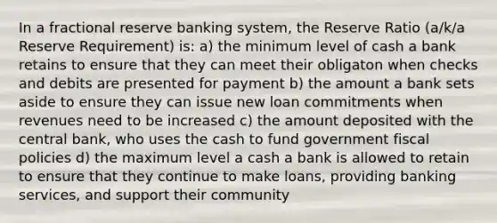 In a fractional reserve banking system, the Reserve Ratio (a/k/a Reserve Requirement) is: a) the minimum level of cash a bank retains to ensure that they can meet their obligaton when checks and debits are presented for payment b) the amount a bank sets aside to ensure they can issue new loan commitments when revenues need to be increased c) the amount deposited with the central bank, who uses the cash to fund government fiscal policies d) the maximum level a cash a bank is allowed to retain to ensure that they continue to make loans, providing banking services, and support their community