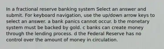 In a fractional reserve banking system Select an answer and submit. For keyboard navigation, use the up/down arrow keys to select an answer. a bank panics cannot occur. b the monetary system must be backed by gold. c banks can create money through the lending process. d the Federal Reserve has no control over the amount of money in circulation.