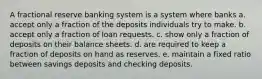 A fractional reserve banking system is a system where banks a. accept only a fraction of the deposits individuals try to make. b. accept only a fraction of loan requests. c. show only a fraction of deposits on their balance sheets. d. are required to keep a fraction of deposits on hand as reserves. e. maintain a fixed ratio between savings deposits and checking deposits.