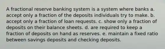 A fractional reserve banking system is a system where banks a. accept only a fraction of the deposits individuals try to make. b. accept only a fraction of loan requests. c. show only a fraction of deposits on their balance sheets. d. are required to keep a fraction of deposits on hand as reserves. e. maintain a fixed ratio between savings deposits and checking deposits.