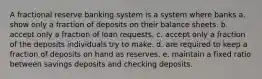 A fractional reserve banking system is a system where banks a. show only a fraction of deposits on their balance sheets. b. accept only a fraction of loan requests. c. accept only a fraction of the deposits individuals try to make. d. are required to keep a fraction of deposits on hand as reserves. e. maintain a fixed ratio between savings deposits and checking deposits.