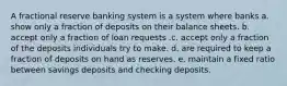 A fractional reserve banking system is a system where banks a. show only a fraction of deposits on their balance sheets. b. accept only a fraction of loan requests .c. accept only a fraction of the deposits individuals try to make. d. are required to keep a fraction of deposits on hand as reserves. e. maintain a fixed ratio between savings deposits and checking deposits.