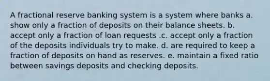 A fractional reserve banking system is a system where banks a. show only a fraction of deposits on their balance sheets. b. accept only a fraction of loan requests .c. accept only a fraction of the deposits individuals try to make. d. are required to keep a fraction of deposits on hand as reserves. e. maintain a fixed ratio between savings deposits and checking deposits.