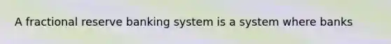 A fractional reserve banking system is a system where banks