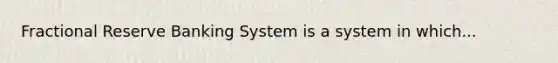 Fractional Reserve Banking System is a system in which...