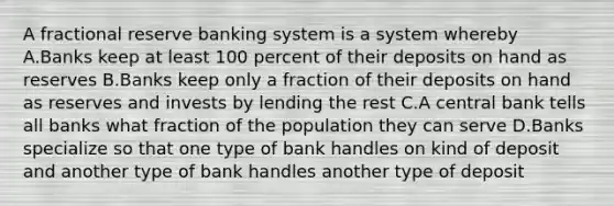 A fractional reserve banking system is a system whereby A.Banks keep at least 100 percent of their deposits on hand as reserves B.Banks keep only a fraction of their deposits on hand as reserves and invests by lending the rest C.A central bank tells all banks what fraction of the population they can serve D.Banks specialize so that one type of bank handles on kind of deposit and another type of bank handles another type of deposit