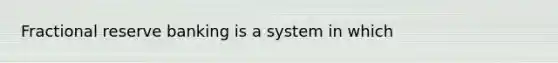 Fractional reserve banking is a system in which