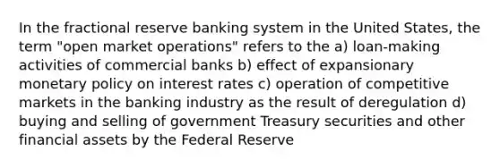 In the fractional reserve banking system in the United States, the term "open market operations" refers to the a) loan-making activities of commercial banks b) effect of expansionary monetary policy on interest rates c) operation of competitive markets in the banking industry as the result of deregulation d) buying and selling of government Treasury securities and other financial assets by the Federal Reserve