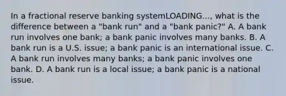 In a fractional reserve banking systemLOADING...​, what is the difference between a​ "bank run" and a​ "bank panic?" A. A bank run involves one​ bank; a bank panic involves many banks. B. A bank run is a U.S.​ issue; a bank panic is an international issue. C. A bank run involves many​ banks; a bank panic involves one bank. D. A bank run is a local​ issue; a bank panic is a national issue.