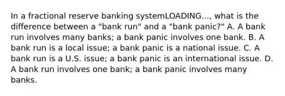 In a fractional reserve banking systemLOADING...​, what is the difference between a​ "bank run" and a​ "bank panic?" A. A bank run involves many​ banks; a bank panic involves one bank. B. A bank run is a local​ issue; a bank panic is a national issue. C. A bank run is a U.S.​ issue; a bank panic is an international issue. D. A bank run involves one​ bank; a bank panic involves many banks.