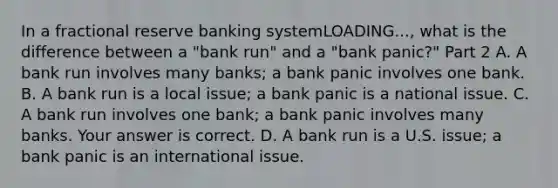 In a fractional reserve banking systemLOADING...​, what is the difference between a​ "bank run" and a​ "bank panic?" Part 2 A. A bank run involves many​ banks; a bank panic involves one bank. B. A bank run is a local​ issue; a bank panic is a national issue. C. A bank run involves one​ bank; a bank panic involves many banks. Your answer is correct. D. A bank run is a U.S.​ issue; a bank panic is an international issue.