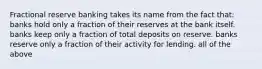 Fractional reserve banking takes its name from the fact that: banks hold only a fraction of their reserves at the bank itself. banks keep only a fraction of total deposits on reserve. banks reserve only a fraction of their activity for lending. all of the above