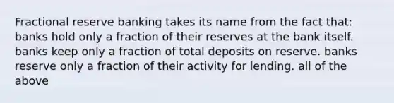 Fractional reserve banking takes its name from the fact that: banks hold only a fraction of their reserves at the bank itself. banks keep only a fraction of total deposits on reserve. banks reserve only a fraction of their activity for lending. all of the above