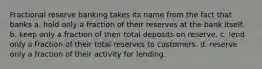 Fractional reserve banking takes its name from the fact that banks a. hold only a fraction of their reserves at the bank itself. b. keep only a fraction of their total deposits on reserve. c. lend only a fraction of their total reserves to customers. d. reserve only a fraction of their activity for lending.