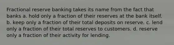 Fractional reserve banking takes its name from the fact that banks a. hold only a fraction of their reserves at the bank itself. b. keep only a fraction of their total deposits on reserve. c. lend only a fraction of their total reserves to customers. d. reserve only a fraction of their activity for lending.