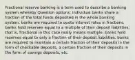 Fractional reserve banking is a term used to describe a banking system whereby Question options: individual banks share a fraction of the total funds deposited in the whole banking system. banks are required to quote interest rates in fractions. banks hold reserves equal to a multiple of their deposit liabilities; that is, fractional in this case really means multiple. banks hold reserves equal to only a fraction of their deposit liabilities. banks are required to maintain a certain fraction of their deposits in the form of checkable deposits, a certain fraction of their deposits in the form of savings deposits, etc.