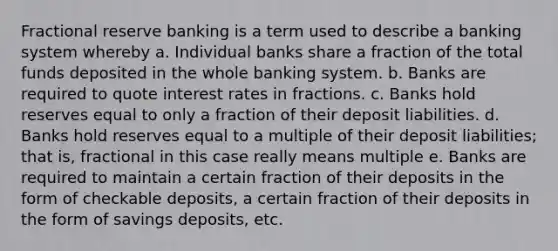 Fractional reserve banking is a term used to describe a banking system whereby a. Individual banks share a fraction of the total funds deposited in the whole banking system. b. Banks are required to quote interest rates in fractions. c. Banks hold reserves equal to only a fraction of their deposit liabilities. d. Banks hold reserves equal to a multiple of their deposit liabilities; that is, fractional in this case really means multiple e. Banks are required to maintain a certain fraction of their deposits in the form of checkable deposits, a certain fraction of their deposits in the form of savings deposits, etc.