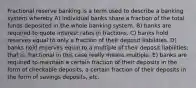 Fractional reserve banking is a term used to describe a banking system whereby A) individual banks share a fraction of the total funds deposited in the whole banking system. B) banks are required to quote interest rates in fractions. C) banks hold reserves equal to only a fraction of their deposit liabilities. D) banks hold reserves equal to a multiple of their deposit liabilities; that is, fractional in this case really means multiple. E) banks are required to maintain a certain fraction of their deposits in the form of checkable deposits, a certain fraction of their deposits in the form of savings deposits, etc.