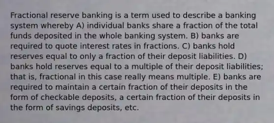 Fractional reserve banking is a term used to describe a banking system whereby A) individual banks share a fraction of the total funds deposited in the whole banking system. B) banks are required to quote interest rates in fractions. C) banks hold reserves equal to only a fraction of their deposit liabilities. D) banks hold reserves equal to a multiple of their deposit liabilities; that is, fractional in this case really means multiple. E) banks are required to maintain a certain fraction of their deposits in the form of checkable deposits, a certain fraction of their deposits in the form of savings deposits, etc.