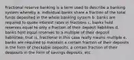 Fractional reserve banking is a term used to describe a banking system whereby a. individual banks share a fraction of the total funds deposited in the whole banking system b. banks are required to quote interest rates in fractions c. banks hold reserves equal to only a fraction of their deposit liabilities d. banks hold equal reserves to a multiple of their deposit liablilities; that is, fractional in this case really means multiple e. banks are required to maintain a certain fraction of their deposits in the form of checkable deposits, a certain fraction of their desposits in the form of savings deposits, etc.