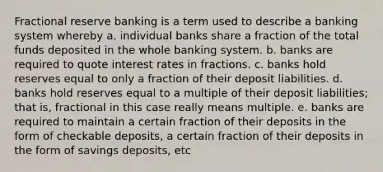 Fractional reserve banking is a term used to describe a banking system whereby a. individual banks share a fraction of the total funds deposited in the whole banking system. b. banks are required to quote interest rates in fractions. c. banks hold reserves equal to only a fraction of their deposit liabilities. d. banks hold reserves equal to a multiple of their deposit liabilities; that is, fractional in this case really means multiple. e. banks are required to maintain a certain fraction of their deposits in the form of checkable deposits, a certain fraction of their deposits in the form of savings deposits, etc