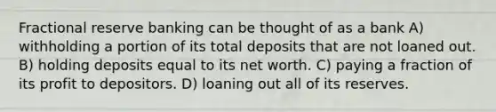 Fractional reserve banking can be thought of as a bank A) withholding a portion of its total deposits that are not loaned out. B) holding deposits equal to its net worth. C) paying a fraction of its profit to depositors. D) loaning out all of its reserves.