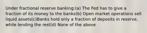 Under fractional reserve banking:(a) The Fed has to give a fraction of its money to the banks(b) Open market operations sell liquid assets(c)Banks hold only a fraction of deposits in reserve, while lending the rest(d) None of the above