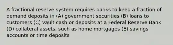 A fractional reserve system requires banks to keep a fraction of demand deposits in (A) government securities (B) loans to customers (C) vault cash or deposits at a Federal Reserve Bank (D) collateral assets, such as home mortgages (E) savings accounts or time deposits