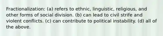 Fractionalization: (a) refers to ethnic, linguistic, religious, and other forms of social division. (b) can lead to civil strife and violent conflicts. (c) can contribute to political instability. (d) all of the above.