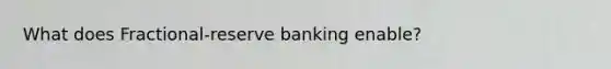 What does Fractional-reserve banking enable?