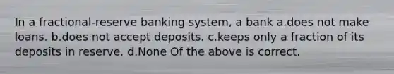 In a fractional-reserve banking system, a bank a.does not make loans. b.does not accept deposits. c.keeps only a fraction of its deposits in reserve. d.None Of the above is correct.