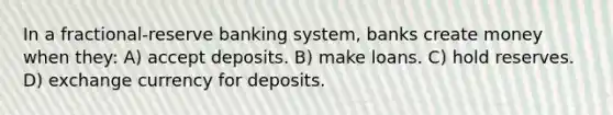 In a fractional-reserve banking system, banks create money when they: A) accept deposits. B) make loans. C) hold reserves. D) exchange currency for deposits.