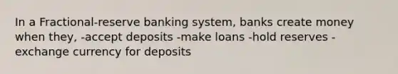 In a Fractional-reserve banking system, banks create money when they, -accept deposits -make loans -hold reserves -exchange currency for deposits