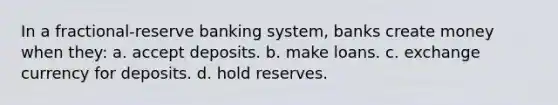 In a fractional-reserve banking system, banks create money when they: a. accept deposits. b. make loans. c. exchange currency for deposits. d. hold reserves.