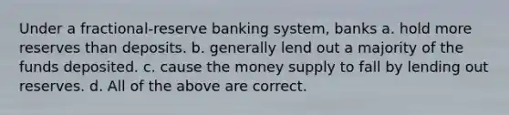 Under a fractional-reserve banking system, banks a. hold more reserves than deposits. b. generally lend out a majority of the funds deposited. c. cause the money supply to fall by lending out reserves. d. All of the above are correct.