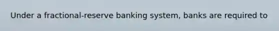 Under a fractional-reserve banking system, banks are required to