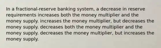 In a fractional-reserve banking system, a decrease in reserve requirements increases both the money multiplier and the money supply. increases the money multiplier, but decreases the money supply. decreases both the money multiplier and the money supply. decreases the money multiplier, but increases the money supply.