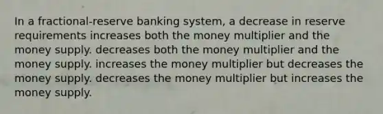 In a fractional-reserve banking system, a decrease in reserve requirements increases both the money multiplier and the money supply. decreases both the money multiplier and the money supply. increases the money multiplier but decreases the money supply. decreases the money multiplier but increases the money supply.