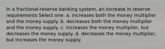 In a fractional-reserve banking system, an increase in reserve requirements Select one: a. increases both the money multiplier and the money supply. b. decreases both the money multiplier and the money supply. c. increases the money multiplier, but decreases the money supply. d. decreases the money multiplier, but increases the money supply.