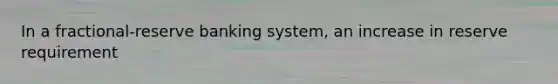 In a fractional-reserve banking system, an increase in reserve requirement