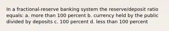 In a fractional-reserve banking system the reserve/deposit ratio equals: a. more than 100 percent b. currency held by the public divided by deposits c. 100 percent d. less than 100 percent