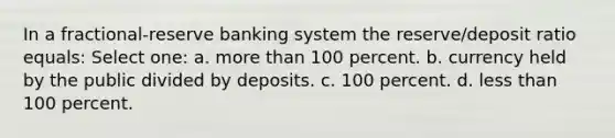 In a fractional-reserve banking system the reserve/deposit ratio equals: Select one: a. more than 100 percent. b. currency held by the public divided by deposits. c. 100 percent. d. less than 100 percent.