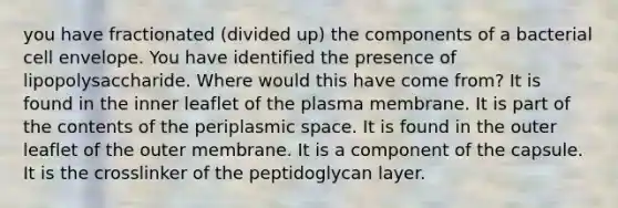 you have fractionated (divided up) the components of a bacterial cell envelope. You have identified the presence of lipopolysaccharide. Where would this have come from? It is found in the inner leaflet of the plasma membrane. It is part of the contents of the periplasmic space. It is found in the outer leaflet of the outer membrane. It is a component of the capsule. It is the crosslinker of the peptidoglycan layer.