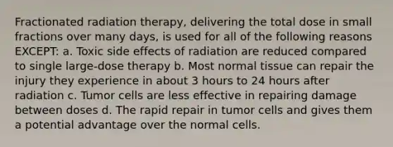 Fractionated radiation therapy, delivering the total dose in small fractions over many days, is used for all of the following reasons EXCEPT: a. Toxic side effects of radiation are reduced compared to single large-dose therapy b. Most normal tissue can repair the injury they experience in about 3 hours to 24 hours after radiation c. Tumor cells are less effective in repairing damage between doses d. The rapid repair in tumor cells and gives them a potential advantage over the normal cells.