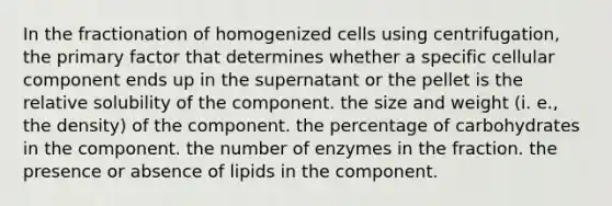 In the fractionation of homogenized cells using centrifugation, the primary factor that determines whether a specific cellular component ends up in the supernatant or the pellet is the relative solubility of the component. the size and weight (i. e., the density) of the component. the percentage of carbohydrates in the component. the number of enzymes in the fraction. the presence or absence of lipids in the component.